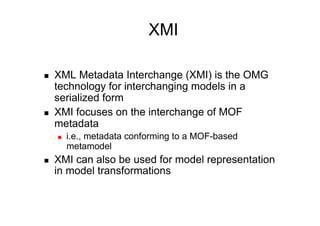 XMI

    XML Metadata Interchange (XMI) is the OMG
     technology for interchanging models in a
     serialized form
    XMI focuses on the interchange of MOF
     metadata
         i.e., metadata conforming to a MOF-based
          metamodel
    XMI can also be used for model representation
     in model transformations
 