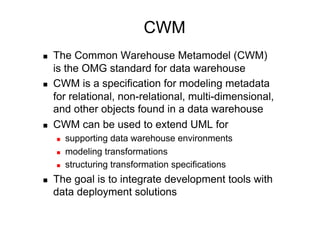 CWM
    The Common Warehouse Metamodel (CWM)
     is the OMG standard for data warehouse
    CWM is a specification for modeling metadata
     for relational, non-relational, multi-dimensional,
     and other objects found in a data warehouse
    CWM can be used to extend UML for
         supporting data warehouse environments
         modeling transformations
         structuring transformation specifications
    The goal is to integrate development tools with
     data deployment solutions
 