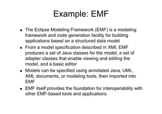 Example: EMF
    The Eclipse Modeling Framework (EMF) is a modeling
     framework and code generation facility for building
     applications based on a structured data model
    From a model specification described in XMI, EMF
     produces a set of Java classes for the model, a set of
     adapter classes that enable viewing and editing the
     model, and a basic editor
    Models can be specified using annotated Java, UML,
     XML documents, or modeling tools, then imported into
     EMF
    EMF itself provides the foundation for interoperability with
     other EMF-based tools and applications
 