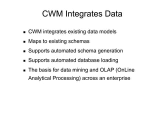 CWM Integrates Data

    CWM integrates existing data models
    Maps to existing schemas
    Supports automated schema generation
    Supports automated database loading
    The basis for data mining and OLAP (OnLine
     Analytical Processing) across an enterprise
 