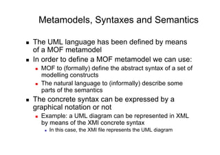 Metamodels, Syntaxes and Semantics

    The UML language has been defined by means
     of a MOF metamodel
    In order to define a MOF metamodel we can use:
         MOF to (formally) define the abstract syntax of a set of
          modelling constructs
         The natural language to (informally) describe some
          parts of the semantics
    The concrete syntax can be expressed by a
     graphical notation or not
         Example: a UML diagram can be represented in XML
          by means of the XMI concrete syntax
               In this case, the XMI file represents the UML diagram
 