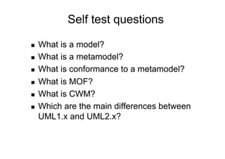 Self test questions

    What is a model?
    What is a metamodel?
    What is conformance to a metamodel?
    What is MOF?
    What is CWM?
    Which are the main differences between
     UML1.x and UML2.x?
 