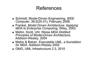 References
    Schmidt, Model-Driven Engineering. IEEE
     Computer, 39:2(25-31), February 2006.
    Frankel, Model Driven Architecture: Applying
     MDA to Enterprise Computing, Wiley, 2003
    Mellor, Scott, Uhl, Weise MDA Distilled:
     Principles of Model-Driven Architecture,
     Addison-Wesley, 2004
    Mellor & Balcer, Executable UML, a foundation
     for MDA, Addison-Wesley 2002
    OMG, UML Infrastructure 2.3, 2010
 