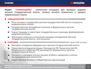 О ФОРУМЕ                                                         ГОСМОЛОДЁЖЬ

Форум    «ГОСМОЛОДЁЖЬ» - уникальная площадка для молодых лидеров
органов государственной власти, готовых активно включиться в процесс
модернизации страны
  ТЕМЫ ДИСКУССИЙ
      Роль молодых сотрудников органов государственной власти в процессе
      модернизации страны
      Государственная молодёжная политика в федеральных органах
      государственной власти
      Новые подходы к подготовке государственных служащих, формирование
      кадрового резерва
      Жилищная политика в отношении молодых сотрудников органов
      государственной власти, пути решения
  УЧАСТНИКИ                                                      более 500 человек
      Молодые сотрудники федеральных органов государственной власти
      Представители Администрации Президента РФ, Правительства РФ,
      Федерального Собрания РФ, руководство федеральных органов
      государственной власти
      Эксперты и молодые ученые высших учебных заведений и научно-
      исследовательских институтов
      Представители бизнеса и общественных организаций

ПЕРВЫЙ ВСЕРОССИЙСКИЙ ФОРУМ
МОЛОДЫХ СОТРУДНИКОВ ФЕДЕРАЛЬНЫХ ОРГАНОВ ГОСУДАРСТВЕННОЙ ВЛАСТИ   20-22 апреля        1
 