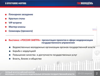 В ПРОГРАММЕ ФОРУМА                                               ГОСМОЛОДЁЖЬ



   Пленарное заседание
   Круглые столы
   VIP-встречи
   Мастер-классы
   Семинары (тренинги)


   Выставка: «РОССИЯ ЗАВТРА» презентация проектов в сфере модернизации
                             государственного управления
      Ведомственные молодежные организации органов государственной власти
      Борьба с коррупцией
      Повышение качества и доступности государственных услуг
      Власть, бизнес и общество




ПЕРВЫЙ ВСЕРОССИЙСКИЙ ФОРУМ
МОЛОДЫХ СОТРУДНИКОВ ФЕДЕРАЛЬНЫХ ОРГАНОВ ГОСУДАРСТВЕННОЙ ВЛАСТИ   20-22 апреля   2
 