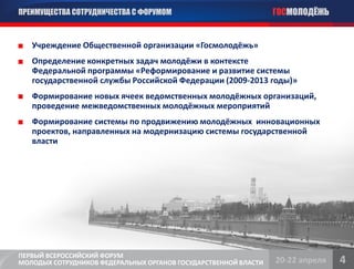 ПРЕИМУЩЕСТВА СОТРУДНИЧЕСТВА С ФОРУМОМ                            ГОСМОЛОДЁЖЬ


   Учреждение Общественной организации «Госмолодёжь»
   Определение конкретных задач молодёжи в контексте
   Федеральной программы «Реформирование и развитие системы
   государственной службы Российской Федерации (2009-2013 годы)»
   Формирование новых ячеек ведомственных молодёжных организаций,
   проведение межведомственных молодёжных мероприятий
   Формирование системы по продвижению молодёжных инновационных
   проектов, направленных на модернизацию системы государственной
   власти




ПЕРВЫЙ ВСЕРОССИЙСКИЙ ФОРУМ
МОЛОДЫХ СОТРУДНИКОВ ФЕДЕРАЛЬНЫХ ОРГАНОВ ГОСУДАРСТВЕННОЙ ВЛАСТИ   20-22 апреля   4
 