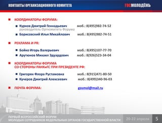 КОНТАКТЫ ОРГАНИЗАЦИОННОГО КОМИТЕТА                               ГОСМОЛОДЁЖЬ


   КООРДИНАТОРЫ ФОРУМА:
      Курков Дмитрий Геннадьевич      моб.: 8(495)982-74-52
      руководитель Оргкомитета Форума
      Борисовский Илья Михайлович     моб.: 8(495)982-74-51

   РЕКЛАМА И PR:
      Бойко Игорь Валерьевич           моб.: 8(495)107-77-70
      Арутюнов Михаил Эдуардович       моб.: 8(926)523-34-04

   КООРДИНАТОРЫ ФОРУМА
   СО СТОРОНЫ РАНХиГС ПРИ ПРЕЗИДЕНТЕ РФ:
      Григорян Флора Рустамовна        моб.: 8(915)471-80-50
      Кучеров Дмитрий Алексеевич       моб.: 8(499)340-96-03

   ПОЧТА ФОРУМА:                       gosmol@mail.ru




ПЕРВЫЙ ВСЕРОССИЙСКИЙ ФОРУМ
МОЛОДЫХ СОТРУДНИКОВ ФЕДЕРАЛЬНЫХ ОРГАНОВ ГОСУДАРСТВЕННОЙ ВЛАСТИ   20-22 апреля   5
 