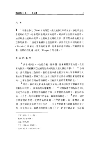 第四部分:卷一                多比傳                     5




文本




1        本書是多比 (Tobit) 的傳記。多比是多比甫的兒子，多比現是哈
拿尼甫的兒子，哈拿尼耳是阿多耳的兒子，阿多耳是加百耳的兒子，

1日百間是拉斐耳的見子，拉斐王耳是流現的兒子，流現是拿弗他利支派

亞薛的後裔。 2 亞述王撒鰻以色在位期間，多比在北加利利的帖斯比
(Thisbe) 被擴去。那是他的家鄉，地處拿弗他利境內，在基低斯南

邊、亞設的西北邊、福戈 (Phogor) 的北邊。 l




丟在比的童年



       3 我名叫多比，一生行公義，好憐憫，從未離開真理的道。我常
常向與我一同被擴到亞述國尼尼微城的猶太族人廣行善事。                  4 小時
候，當我還住在以色列時，我的祖族拿弗他利支派的人全都離棄了大

衛家和耶路撒玲。那城乃是上主從以色列眾支派中揀選出來建造聖殿

的。上帝永恆的居所在耶路撒冷，以色列人在那裡獻祭給他。 3

       5 那時，我的親人和拿弗他利支派的人都向以色列王耶羅波安在
但和加利利眾山上所鑄造的牛體獻祭 o             4   6 只有我遵守那為以色列人
所定下的永例，常常到耶路撒冷守節。我帶著初熟的果子、初生的牛

羊、十分之一的牛和剛剪下的羊毛，趕往耶路撒冷， 5                7 把這一切交
予祭壇前的祭司，就是亞倫的後裔。我又把穀物、酒、橄欖油、石

榴、無花果和其餘果子的十分之一，交予在耶路撒冷作職事的利末子

孫。往後的六年，我將相等於第二個十分之一的銀子儲起來，分給耶


l   王下 15 凹，代上 5:26 。

2   利 25:35; 徒 9:36 。

3   王上 12: 19 ， 20 。

4   王七 12:28 ， 30; 何 13:2 。

已出 22:30; 民 18: 12; 申 12:6 。
 