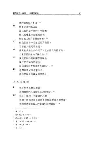 第四部分:卷四                所羅門智訓               95




         他的道路與人不同。 1 9
16
         他不走我們的道路，

         認為我們是不潔的、卑賤的。

         他又吹噓上帝是他的父親，

         相信義人最終會善有善報。                 2。

17       但我們要看一看這話是真是假，

         看看義人臨死的景況。
18
         義人若真是上帝的兒子，就必能從他得幫助，

         上主必從仇敵的于拯救他。 2 1
19
         讓我們用辱罵和困苦試驗他，

         讓我們考驗他的耐性，

         就知道他是否有溫柔忍耐的心。 22

20        我們索性使他含冤而死，

         他不是說上帝會保護他嗎? J




主人的謬誤



21
          惡人的思念變為虛妄，

          他們無知的心因邪惡而成為昏暗。 23

22
          惡人不曉得上帝隱藏的心意，

          他們不能指望從上帝得著他賜給聖潔人的獎賞，

          他們無法知道義人的靈魂所得的賞賜。 24



也賽曰 :3          。

     耶 6:30; 太 27:43 。

     詩 22:8 ， 9; 太 27:43; 約 5: 18 。

     賽曰 :7; 耶 11:19;    18:18   0




J 羅 1:21; 弗 4: 18 。

主太 13:     11
 