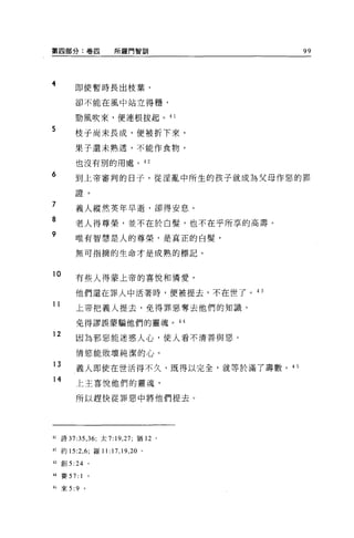 第四部分:卷囚                  所羅門智訓            99




4          即使暫時長出枝葉，

           卻不能在風中站立得穗，

           勁風吹來，便連根拔起。 4 1

5
           枝于尚未長成，便被折下來，

           果子還未熟透，不能作食物，

           也沒有別的用處。的

6          到上帝審判的日子，從淫亂中所生的孩子就成為父母作惡的罪

           證。
弓
，
“
           義人縱然英年早逝，卻得安息。
E
R
Y          老人得尊榮，並不在於白髮'也不在乎所享的高壽。

           唯有智慧是人的尊榮，是真正的白髮，

           無可指摘的生命才是成熟的標記。


10         有些人得蒙上帝的喜悅和憐愛，

           他們還在罪人中活著時，便被提去，不在世了。 43
11
           上帝把義人提去，免得罪惡奪去他們的知識，

           免得謬誤蒙騙他們的靈魂。 44

12
           因為邪惡能迷惑人心，使人看不清善與惡。

           情慾能敗壞純潔的心。
13
           義人即使在世活得不久，既得以完全，就等於滿了壽數。是 5
14         上主喜悅他們的靈魂，

           所以趕快從罪惡中將他們提去。




41   詩 37:35 ， 36; 太 7: 19 ， 27; 猶 12 。

42 約 15:2 ， 6; 羅 1 1: 17 ， 19 ， 20 。

43   創 5   :24       0




44 賽 57: 1           。

的來 5:9           。
 