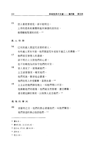 1 AUnu
                                     基督教典外文獻一一一舊約篇   第五冊




15          世人看是要看見，卻不能明白，

            上帝的恩典和憐憫與他所揀選的民間在，

            他看顧他聖潔的百姓。 46




義人得勝


16
            已死的義人要詛咒活著的惡人，

            有些義人英年早逝，他們要詛咒年老而不義之人的壽數。 4 7
17
            他們看見智慧人的盡頭，

            卻不明白上主對他們的心意，

            也不知曉他為何保守他們的平安。
18
            惡人看見了，便蔑視他們，

            上主卻要發笑，嗤笑他們。

            他們死後，骸骨也必蒙羞，

            他們在死人中受鄙棄，直到永遠。 48

19          上主必把他們摔在地上，叫他們閉口不言。

            他搖動他們的根基，他們就全然毀壞，遭受磨難，

            連名號也歸於無有，以後無人記念他們。 4 日



最後的審判


20          到審判之日，他們的罪必責備他們，叫他們驚怕，

            他們背道的事必指證他們。 50




益6   賽 6:9       。

47 賽 65:20; 太 12 :4 1 ， 42   0




48 詩 2 :4; 37:13; 賽 14:19        0




49   詩 9:6       。

50   耶 2:   19       0
 