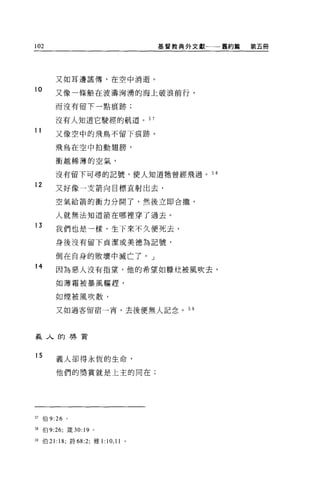 102                                      基督教典外文獻←一一舊約篇   第五冊




         又如耳邊謠傳，在空中消逝。
10
         又像一條船在波濤洶湧的海上破浪前行，

         而沒有留下一點痕跡;

         沒有人知道它駛經的航道。 57
11
         又像空中的飛鳥不留下痕跡。

         飛鳥在空中拍動翅膀，

         衝越稀薄的空氣，

         沒有留下可尋的記號，使人知道牠曾經飛過。 5 日

12
         又好像一支箭向目標直射出去，

         空氣給箭的衝力分開了，然後立即合攏，

         人就無法知道箭在哪裡穿了過去。
13
         我們也是一樣，生下來不久便死去，

         身後沒有留下貞潔或美德為記號，

         倒在自身的敗壞中滅亡了。」
14
         因為惡人沒有指望，他的希望如糖枕被風吹去，

         如薄霜被暴風驅趕，

         如煙被風吹散，

         又如過客留宿一宵，去後便無人記念。 5 日




義人的轉賣


15       義人卻得永恆的生命，

         他們的獎賞就是上主的同在;




57   伯 9:26 。

問伯 9:26; 接 30:19   0




59 伯 21: 18; 詩的 :2; 雅 1:   10 , 11   0
 