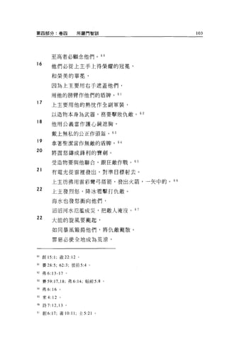 第四部分:卷間                        所羅門智訓            103




            至高者必顧念他們。 6 日

16
            他們必從上主手上得榮耀的冠冕'

            和榮美的華冕，

            因為上主要用右手遮蓋他們，

            用他的膀臂作他們的盾牌。 6 1
17
            上主要用他的熱忱作全副軍裝，

            以造物本身為武器，務要擊敗仇敵。叫

18
            他用公義當作護心鏡遮胸，

            戴上無私的公正作頭盔，的

19          拿著聖潔當作無敵的盾牌，                   64

20          將震怒鑄成鋒利的寶劍。

            受造物要與他聯合，跟狂敵作戰。 65

21          有電光從雲裡發出，對準目標射去。

            上主彷彿用雲彩彎弓搭箭，發出火箭，一矢中的。“
22          上主發烈怒，降冰雷擊打仇敵。

            海水也發怒衝向他們，

            滔滔河水氾濫成災，把敵人淹沒。 6 7
22
            大能的旋風要颺起，

            如同暴風買主揚他們，將仇敵颺散。

            罪惡必使全地成為荒涼，



的創 15: 1; 敢 22:           12   0




61   賽 28:5; 62:3; 彼前 5:4          0




62   弗 6: 13-17 。

間賽 59:17 ， 18; 弗 6:14; 帖前 5:8 。

但弗 6: 16 。

65   來 4:   12   0




個詩 7:       12 , 13   。

6; 創 6: 17; 書 10: 11; 士 5:21           0
 