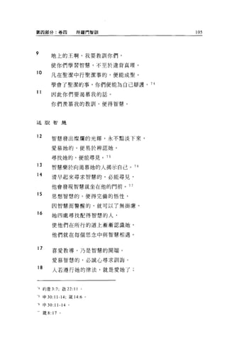 第四部分:卷四              所羅門智訓       105



9
         地上的王啊，我要教訓你們，

         使你們學習智慧，不至於違背真理。

10
         凡在聖潔中行聖潔事的，便能成聖。

         學會了聖潔的事，你們便能為自己辯護。 74
11       因此你們要渴慕我的話。

         你們羨慕我的教訓，便得智慧 o



述說智是



12       智慧發出燦爛的光輝，永不黯淡下來，

         愛慕她的，便易於辨認她，

         尋找她的，便能尋見。 75

13       智慧樂於向渴慕她的人揭示自己 o 76

14       清早起來尋求智慧的，必能尋見，

         他會發現智慧就坐在他的門前。 7 7

15       思想智慧的，便得完備的悟性，

         因智慧而警醒的，就可以了無掛慮。
16       她四處尋找配得智慧的人，

         使他們在所行的道上漸漸認識她，

         他們就在每個思念中與智慧相遇。


17       喜愛教導，乃是智慧的開端。

         愛慕智慧的，必誠心尋求訓誨。
18
         人若遵行她的律法，就是愛她了;



1 約壹 3:7; 敢 22: 11     。

5    申 30: 11-14; 儀 14:6 。

可申 30: 11-14 。

一歲以 17       。
 