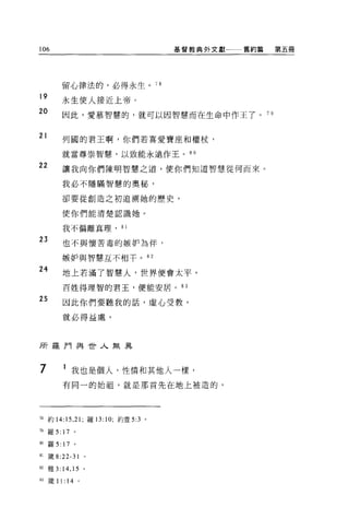 106                                  基督教典外文獻一一舊約篇        第五冊




            留心律法的，必得永生。 78
19          永生使人接近上帝。
20          因此，愛慕智慧的，就可以因智慧而在生命中作王了。                7日


21
            列國的君王啊，你們若喜愛寶座和權杖，

            就當尊崇智慧，以致能永遠作王。 8 0

22          讓我向你們陳明智慧之道，使你們知道智慧從何而來。

            我必不隱瞞智慧的奧秘，

            卻要從創造之初追溯她的歷史，

            使你們能清楚認識她。

            我不偏離真理， 81

23          也不與懷苦毒的嫉妒為伴，

            嫉妒與智慧互不相干。 82

24          地上若滿了智慧人，世界便會太平，

            百姓得理智的君王，便能安居。 83

25          因此你們要聽我的話，虛心受教，

            就必得益處。



所羅門與世人無異



7                我也是個人，性情和其他人一樣，
            有同一的始祖，就是那首先在地上被造的，




78 約 14:15 ， 21; 羅 13:10; 約壹 5:3 。

79   羅 5:   17    。

叫羅 5:       17    。

81   歲 8:22-31            0




82 雅 3:14 ， 15 。

由簽 11:       14       0
 