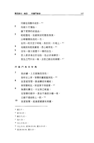 第四部分:卷四                           所羅門智訓   107




            同樣在母腹中成形 o 84

2           母親十月懷胎，

            誕下愛情的結晶晶。

3
            呱呱墮地，我便與別的嬰孩無異，

            以啼聲開始我的一生，

            在同一的天空下呼吸，長於同一片地土。 85
A
    守
            母親用布把我裹著，悉心哺育我。“
F
3
2
0
            沒有一個王經歷不一樣的出生。

            世人都赤身出於母胎，也必赤身歸回，

            投生之門只有一條，去世之路沒有兩樣。 8 7



所羅門尊崇智是



7           我祈禱，上主就賜我悟性;

            我呼求上帝，智慧的靈就臨到我。叫

8           我喜愛智慧，勝過寶座和權杖;

            與智慧相比，財富算不得甚麼。 8 日

9           無價的寶石，不足與之較量;

            在智慧的眼中，黃金不過是沙塵一堆，

             白銀不過是粘土一把。叫

10           我愛智慧，超過愛健康和美麗，




H 創 2:7           0




日徒 14: 15 。

站路 2:7 ， 12               0




s       伯 1: 21       。

U 王上 3        :9 , 12         。

，9 王上 3: 11; 伯 28:15-19; 接 3: 13-15 。

"伯 28:16-19; 接 3: 15 。
 