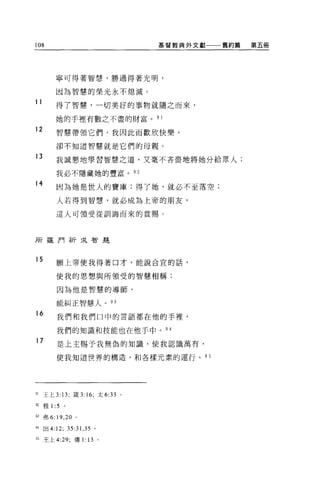 108                                基督教典外文獻一一一舊約篇   第五冊




         寧可得著智慧，勝過得著光明，

         因為智慧的榮光永不熄滅。

11
         得了智慧，一切美好的事物就隨之而來，

         她的手裡有數之不盡的財富。 9 1
12       智慧帶領它們，我因此而歡欣快樂，

         卻不知道智慧就是它們的母親。

13       我誠懇地學習智慧之道，又毫不吝吉地將她分給眾人;

         我必不隱藏她的豐富。 92

14
          因為她是世人的寶庫;得了她，就必不至落空;

         人若得到智慧，就必成為上帝的朋友，

         這人可領受從訓誨而來的賞賜。



所羅門祈求智是



15        願上帝使我得著口才，能說合宜的話，


          使我的思想與所領受的智慧相稱;

          因為他是智慧的導師，

          能糾正智慧人。 93

16        我們和我們口中的言語都在他的手裡，

          我們的知識和技能也在他手中。 94
17        是上主賜予我無偽的知識，使我認識萬有，

          使我知道世界的構造，和各樣元素的運行。 95




91   王上 3: 13; 錢 3: 16; 太 6:33 。

但雅 1 :5     。

間弗 6: 19 ， 20 。

94   出 4:12; 35:31 ， 35 。

95   王上 4:29; 傳 1: 13       。
 