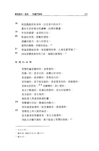 第四部分:卷四              所羅門智訓                 109




18
         我認識起初和末時，以及其中的日子，

         還有冬至和夏至的運轉、四季的變遷、
19
         年份的循環、星宿的方位、
20       牲畜的本質、野獸的習性、

         諸靈的能力、世人的思念、

         植物的種類、草根的效益。 96
21       無論是隱秘的事，或是顯明的事，凡事我都學會了，
22       因為智慧是萬有的工匠，她親自教導我。 9 7




智蓮的本質




         智慧的靈是聰明的、是聖潔的、

         是獨一的、是多元的、是難以形容的、

         是流動的、是清晰的、是無站污的、

         是明確的、是不能攻破的、是喜愛善良的、是敏銳的、

         是無法抗拒的、 23 是慷慨的、是仁愛的、
         是永不動搖的、是滿有把握的、是沒有疑庸的、

         是全能的、是全知的，

         她能透入明達而純潔的靈。
24       智慧運行自如，勝過任何動力;

         因為她是純潔的，能充滿萬有、滲透萬物。

25       智慧是上帝大能的氣息，

         從全能者的榮耀而來，是完全純潔的。

         因此凡污穢不潔的，都不能進入智慧的領域。 9 8




     王上 4:   33 。
,-   fi至 8:30; 林前 12:4-11; 雅 3:   J7   0




x 雅 3: 17 。
 