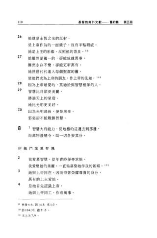 110                           基督教典外文獻一一一舊約篇   第五冊




26     她就是永恆之光的反射，

       是上帝作為的一面鏡子，沒有半點瑕疵。

       她是上主的形像，反照他的善良。 9 9

27     她雖然是獨一的，卻能成就萬事，

       雖然永存不變，卻能更新萬有。

       她世世代代進入每個聖潔的靈，

        使他們成為上帝的朋友，作上帝的先知。 1 0 0

28      因為上帝最愛的，莫過於與智慧相伴的人。
29      智慧比日頭更美麗，

        勝過天上的星宿。

        她比光明更美好，
30      因為光明過後，便是黑夜，

        邪惡卻不能戰勝智慧。




8       1 智慧大有能力，從地極的這邊去到那邊，
        向萬物發號令，叫一切各安其分。




所羅 P 可是慕智麗



2       我愛慕智慧，從年青時便尋求她。

        我愛戀她的美麗，一直渴慕娶她作我的新婦。 101

3       她與上帝同在，因而得著榮耀尊貴的身分，

        萬有的上主愛她。

4       是她首先認識上帝，

        她與上帝向工，作成萬事。



99 林後 4:4; 西 1: 15; 來1: 3 。

100 詩 104:30; 散 21 :5 。

101 王上 3:7 ， 9   '
 