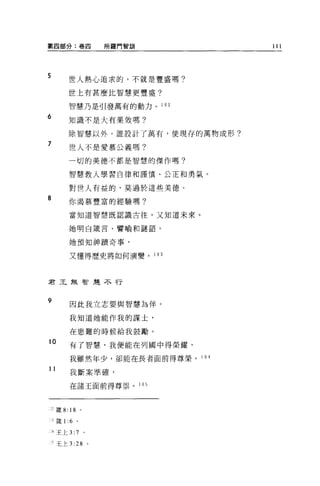 第四部分:卷四                   所羅門智訓          111



5
         世人熱心追求的，不就是豐盛嗎?

         世上有甚麼比智慧更豐盛?

         智慧乃是引發萬有的動力。 1 02

6
         知識不是大有果效嗎?

         除智慧以外，誰設計了萬有，使現存的萬物成形?

7
         世人不是愛慕公義嗎?

         一切的美德不都是智慧的傑作嗎?

         智慧教人學習自律和謹慎、公正和勇氣。

         對世人有益的，莫過於這些美德。
8        你渴慕豐富的經驗嗎?

         當知道智慧既認識古往，又知道未來。

         她明白竄言、譬喻和謎語。


         她預知神蹟奇事，

         又懂得歷史將如何演變。              1 03




君王無智主差不行



9
          因此我立志要與智慧為伴。

          我知道她能作我的謀士，

          在患難的時候給我鼓勵。

10        有了智慧，我便能在列國中得榮耀，

          我雖然年少，卻能在長者面前得尊榮。 1 04

11
          我斷案準確，

          在諸王面前得尊崇。 105



..，竄 8: 18        。


    1 竅1: 6   。

一4 王上 3:7             。

    三王上 3:    28 '
 