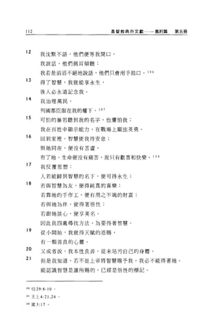 112                         基督教典外文獻一一一舊約篇     第五冊




12
        我沈默不語，他們便等我開口，

        我說話，他們側耳傾聽:

        我若是滔滔不絕地說話，他們只會用手搗口。        1 06

13
        得了智慧，我就能享永生，

        後人必永遠記念我。
14      我治理萬民，


        列國都臣服在我的權下。 1 0 7

15      可怕的暴君聽到我的名字，也懼怕我;

        我在百姓中顯示能力，在戰場上顯出英勇。
16      回到家裡'智慧使我得安息;

        與她同在，便沒有苦澀，

        有了她，生命便沒有痛苦，而只有歡喜和快樂。          10 自

17
        我反覆思想:

        人若能歸到智慧的名下，便可得永生;
18
        若與智慧為友，便得純真的喜樂:

        若靠她的手作工，便有用之不竭的財富;

        若與她為伴，使得著悟性;

        若跟她談心，便享美名。

        因此我四處尋找方法，為要得著智慧。
19
        從小開始，我就得天賦的恩賜，

        有一顆善良的心靈。

20      又或者說，我本性良善，從未站污自己的身體。
21      但是我知道，若不是上帝將智慧賜予我，我必不能得著她。

        能認識智慧是誰所賜的，已經是悟性的標記。




106 伯 29:8-10   0




107 王上 4: 訓， 24 。

108 歲 3: 17 。
 