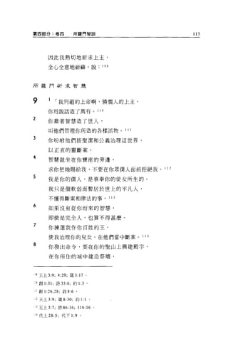 第四部分:卷四              所羅門智訓                              113




         因此我熱切地祈求上主，

         全心全意地祈禱，說                          109



所羅門祈求智是



9        1 í 我列祖的上帝啊，憐憫人的上主，

         你用說話造了萬有。                       11 日

2        你藉著智慧造了世人，

         叫他們管理你所造的各樣活物。                           111

3        你吩咐他們按聖潔和公義治理這世界，

         以正宜的靈斷案。
4        智慧就坐在你寶座的旁邊，

         求你把她賜給我，不要在你眾僕人面前拒絕我。 1 1 2
5
         我是你的僕人，是事奉你的使女所生的。

         我只是個軟弱而暫居於世上的平凡人，

         不懂得斷案和律法的事。 1 1 3

6        如果沒有從你而來的智慧，

         即使是完全人，也算不得甚麼。
7
         你揀選我作你百姓的王，

         使我治理你的兒女，在他們當中斷案。 1 1 4

8        你發出命令，要在你的聖山上興建殿宇，

         在你所住的城中建造祭壇，



:J9 王上 3:9; 4:29; 竄 3:    17     0




;0 創 1 :31; 詩曰 :6; 約 1 :3 。

J 創 1 :26 ， 28; 詩 8:6 。

    2 王上 3:9; 錢 8:30; 約 1:1 。

J 王上 3:7; 詩 86:16;        116:   “   Q




A 代上 28:5; 代下 1 :9 。
 