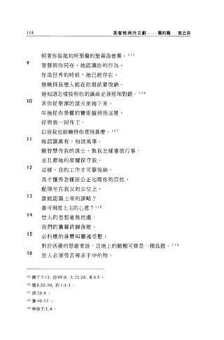 114                                      基督教典外文獻          舊約篇      第五冊




        照著你從起初所預備的聖幕造會幕。                    1 15

9       智慧與你同在，她認識你的作為。

        你造世界的時候，她已經存在。

        她曉得甚麼人能在你眼前妻悅納。

        她知道怎樣按照你的誡命定善惡和對錯。                         1 16

10
        求你從聖潔的諸天差她下來，

        叫她從你榮耀的寶座臨到我這裡，

        好與我一同作土，

        以致我也能曉得你喜悅甚麼。 1 1 7
11      她認識萬有，知道萬事。


        願智慧作我的謀士，教我怎樣審慎行事，

        並且藉她的榮耀保守我。
12      這樣，我的工作才可蒙悅納，

        我才懂得怎樣按公正治理你的百姓，

        配得坐在我父的王位上。
13      誰能認識上帝的謀略?


        誰可測度上主的心意? 118

14
        世人的思想毫無用處，

        我們的籌算終歸落敗。
15
        必朽壞的身體叫靈魂受壓;

        對於活潑的思維來說，這地上的帳棚可算是一種負擔。                                1 19

16
        世人必須勞苦尋求手中的物。



115 撒下 7: 13; 詩 99:9; 太 25:24; 來 8:5 。

116 竄去 22-30; 約 1: 1-3 。

117 詩 20:6 。

118 賽 40: 13 。

119 林後 5:   1， 4   。
 