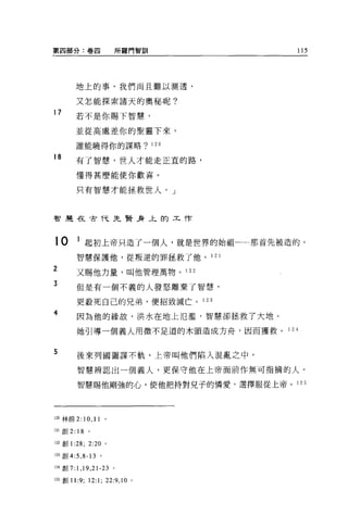 第四部分:卷四                    所羅門智訓      115




        地上的事，我們尚且難以測透，

        又怎能探索諸天的奧秘呢?
17      若不是你賜下智慧，

        並從高處差你的聖靈下來，

        誰能曉得你的謀略? 120

18
        有了智慧，世人才能走正宜的路，

        懂得甚麼能使你歡喜。

        只有智慧才能拯救世人。」



智是在古代先賢身上的工作




10       1 起初上帝只造了一個人，就是世界的始祖一一那首先被造的。
        智慧保護他，從叛逆的罪拯救了他。 1 2 1

2       又賜他力量，叫他管理萬物。 1 22

3       但是有一個不義的人發怒離棄了智慧，

        更敢死自己的兄弟，便招致滅亡。 1 23

4       因為他的緣故，洪水在地上氾濫，智慧卻挂救了大地。

        她引導一個義人用微不足道的木頭造成方舟，因而獲救 o 1 24


5       後來列國圖謀不軌，上帝叫他們陷入混亂之中，

        智慧辨認出一個義人，更保守他在上帝面前作無可指摘的人。

        智慧賜他剛強的心，使他把持對兒子的憐愛，選擇服從上帝 o 125




120 林前 2:   1 0 , 11   。

121 創 2: 18 。

122 創 1 :28; 2:20 。

l臼創 4:5 ， 8-13 。

l24 創 7:1 ， 19 ， 21-23 。

125 創 11:9;   12:1; 22:9 , 10   0
 