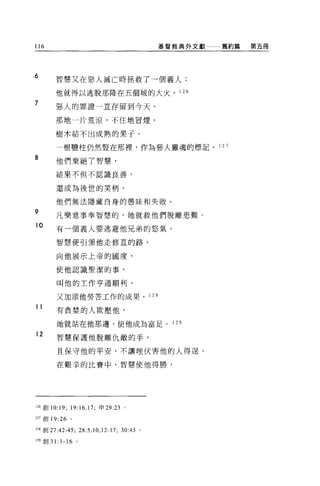 116                                                基督教典外文獻   舊約篇   第五冊




6
        智慧又在惡人滅亡時拯救了一個義人;

        他就得以逃脫那降在五個城的大火。 1 26
7       惡人的罪證一直存留到今天。

        那地一片荒涼，不住地冒煙。

        樹木結不出成熟的果子。

        一根鹽柱仍然豎在那裡，作為惡人靈魂的標記 o 1 27
8       他們棄絕了智慧，

        結果不但不認識良善，


        還成為後世的笑柄。

        他們無法隱藏自身的愚昧和失敗。
9
        凡樂意事奉智慧的，她就救他們脫離患難。
10
        有一個義人要逃避他兄弟的怒氣，

        智慧便引領他走修宜的路，

        向他展示上帝的國度，

        使他認識聖潔的事，

        叫他的主作亨通順利，

        又 3日添他勞苦工作的成果。 1 2 日
11
        有貪婪的人欺壓他，

        她就站在他那邊，使他成為富足。 1 2 9

12
        智慧保護他脫離仇敵的手，

        且保守他的平安，不讓埋伏害他的人得逞。

        在艱辛的比賽中，智慧使他得勝，




126 創 10:19; 19:16 ， 17; 申 29:23 。

127 創 19:26 。

l 詛創 27:42-45;      28:5 , 10 , 12-17;   30:43 。

129 創 3 1: 1-16 。
 