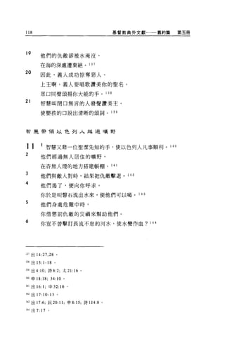 118                                         基督教典外文獻←一一舊約篇   第五冊




19      他們的仇敵卻被水淹沒，

        在海的深處遭棄絕。 137

20
        因此，義人成功掠奪惡人。

        上王啊，義人要唱歌讚美你的聖名，

        眾口同聲頌揚你大能的手。 138
21      智慧叫閉口無言的人發聲讚美主，

        使嬰孩的口說出清晰的頌詞。 1 39




智建帶令頁以色列入越過曠野




11      1 智慧又藉一位聖潔先知的手，便以色列人凡事順利。 1 40
2       他們經過無人居住的曠野，
        在否無人煙的地方搭建帳棚。 1 4 1

3       他們與敵人對峙，結果把仇敵擊退。 1 42
4       他們渴了，便向你呼求。

        你於是叫聲石流出水來，使他們可以喝。 1                      43

5       他們身處危難中時，

        你借懲罰仇敵的災禍來幫助他們。

6       你豈不曾擊打長流不息的河水，使水變作血? 144




137 出 14:27 ， 28 。

1 抽出 15:1-18 。

139 出 4:10; 詩 8:2; 太 21: 16 。

140 申 18:18;       34:10   0




141 出 16: 1; 申 32:10 。

叫出 17:10-13 。

143 出 17:6; 民 20:11 ;申 8: 15; 詩 114:8   0




山出 7:   17     0
 
