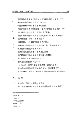 第四部分:卷囚                所羅門智訓                   119




7
         那是因為你要報復(埃及人)敢死以色列人的嬰孩。 1        45

8
         後來你也使你的百姓忍受口渴之苦，

         叫他們體驗你如何懲罰他們的仇敵;

         然後在他們意想不到的時候，便把充足的水賜給他們。 1 46
9        他們雖然只是在上帝的恩慈中受了管教，

         卻從中體會到惡人如何在上主的震怒中受審判、遭懲治。
10
         你試驗他們，好像父親管教兒子。

         你審察罪人，好像嚴明的君王懲治惡人。 1 47
11       無論他們當時在那裡'甚至不在，都一樣感到難受。

12
          因為他們被雙重的苦難折騰，

         他們回想所發生的事，不禁發出悲嘆。
13
         他們聽說自己的災禍反而成為義人的幫助，

          便知道這是上主奇妙的作為。        1 4日

14
         他們從前拒絕與那人合作，

         (很久以前，當那人還是個嬰孩時，曾被人丟棄，       )
          後來卻在口渴的事上經驗他的作為，因而驚歎不已。

          義人也嚐過口渴之苦，卻不像罪人遭受口渴的折磨和懲罰。 1         49




是人受罰


15
          惡人的心思意念充滿愚昧和邪惡，

          他們拜那沒有理性的蛇和毫無用處的走獸，就被迷惑了。




1 .15 出 1: 16 ， 22 。

的出 7:20 。

:-Iï 申 8:5; 來 12:7 。

兩出 8: 8-19 。

49 出 2:3    。
 