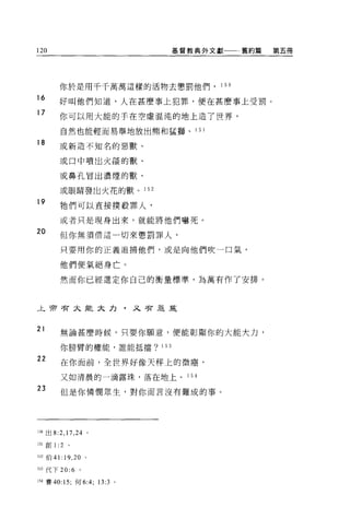 120                                基督教典外文獻        舊約篇   第五冊




           你於是用千千萬萬這樣的活物去懲罰他們，             15 日

16
           好叫他們知道，人在甚麼事上犯罪，便在甚麼事上受罰。
17
           你可以用大能的手在空虛混沌的地上造了世界，

           自然也能輕而易舉地放出熊和猛獅、 1         51

18         或新造不知名的惡獸、

           或口中噴出火燄的獸、

           或鼻孔冒出濃煙的獸、

           或眼睛發出火花的獸。       1 52

19
           牠們可以直接撲殺罪人，

           或者只是現身出來，就能將他們嚇死。
20         但你無須惜這一切來懲罰罪人，

           只要用你的正義追捕他們，或是向他們吹一口氣，

           他們便氣絕身亡。

           然而你已經選定你自己的衡量標準，為萬有作了安排。



止于押者未能大力，又害息革


21
           無論甚麼時候，只要你願意，便能彰顯你的大能大力，

           你膀臂的權能，誰能抵擋? 153

22
           在你面前，全世界好像天秤上的微塵，

           又如清晨的一滴露珠，落在地上。 1 54

23         但是你憐憫眾生，對你而言沒有難成的事 O




150 出 8:2 ， 17 ， 24 。

151 自U   1: 2   。

1 :J2 伯 41:19 ， 20 。

1 臼代下 20:6 。

154 賽的: 15; 何 6:4; 13:3 。
 
