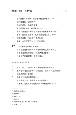 第四部分:卷四                 所羅門智計11                         121




           你不計較人的罪孽，而給他們悔改的機會。                   1 55

24
           你的愛覆庇一切的存有。

           凡你所造的，你都不厭棄。

           你若是憎惡甚麼，就不會造出來。                1 56

25         如果不是出於你的旨意，萬有怎能繼續生生不息?

           如果不是你發出命令，萬物怎能在地上保存? 157

26         你顧惜萬物，因為萬有都是你的，

           主啊，你的愛覆庇地上一切的活物。


12         1 上主啊，你的靈貫乎萬有。 158
2          你糾正違背你的罪人，叫他們漸漸生出悔改的心。
           你藉著他們所作的惡，向他們發出警告，

           好叫他們脫離罪惡，轉而信靠你。




迦甫人所犯的罪


3
           很久以前，             (迦南)人住在你分別為聖的地。
4          他們當中有行法術的、行邪術的、交鬼的、行巫術的，

           統統都是你所憎惡的。 1 59
5
           迦南人行怪異的膜拜儀式。

           他們喪盡天良，甚至般死親生的兒女。

           又獻活人為祭牲，吃他們的肉，喝他們的血。 1 60




155 徒 17:30; 彼後 3:9      0




日詩 145:9 。

157 羅 4:   17   0




158 民 16:22         。


159 申 18:10-12; 加 5:20; 歐 9:21; 18:23 。

1的利 18:21
 