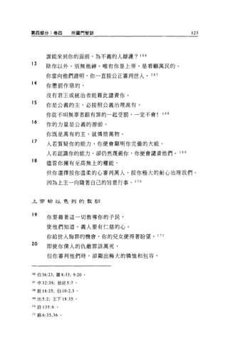第四部分:卷四              所羅門智司iI                123




        誰能來到你的面前，為不義的人辯護? 166

13
        除你以外，別無他神。唯有你是上帝，是看顧萬民的。

        你當向他們證明，你一直按公正審判世人。 1 67
14
        你懲罰作惡的，

        沒有君王或統治者能藉此譴責你。

15
        你是公義的主，必按照公義治理萬有。

        你從不叫無辜者跟有罪的一起受罰，一定不會         1 68

16
        你的力量是公義的源頭，

        你既是萬有的主，就憐惜萬物。

17      人若質疑你的能力，你便會顯明你完備的大能。

        人若認識你的能力，卻仍然蔑視你，你便會譴責他們。 1 6 日
18      儘管你擁有至高無上的權能，

        但你選擇按你溫柔的心審判萬人，按你極大的耐心治理我們。

        因為上主一向隨著自己的旨意行事。 1      70




上帝給以色列的教訓



19
        你要藉著這一切教導你的子民，

        使他們知道，義人要有仁慈的心。

        你給世人悔罪的機會，你的見女便得著盼望 o 1 7 1

20      即使你僕人的仇敵罪該萬死，

        但你審判他們時，卻顯出極大的憐恤和包容，



I帥伯 36:23; 羅 8:33;   9:20   0




167 申 32:39; 彼前 5:7 。

1個創 18:25; 伯 10:2 ， 3 。

169 出 5:2; 王下 18:35 。

170 詩 135:6   0




171 路 6:35 ， 36 。
 