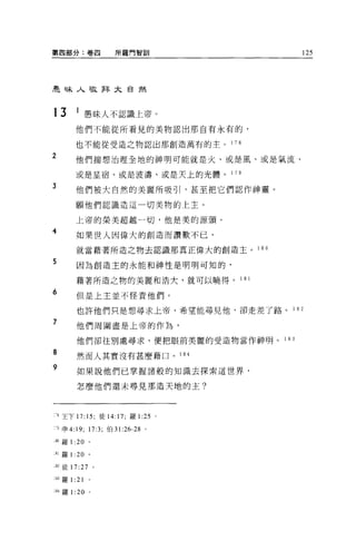 第四部分:卷囚                 所羅門智訓                  125




昆周末人敬拜大自然



13        1 愚昧人不認識上帝。
          他們不能從所看見的美物認出那自有永有的，

          也不能從受造之物認出那創造萬有的主。    1 78

2         他們揣想治理全地的神明可能就是火、或是風、或是氣流、

          或是星宿、或是波濤、或是天上的光體。    1 79

3
          他們被大自然的美麗所吸引，甚至把它們認作神靈 O

          願他們認識造這一切美物的上主。

          上帝的榮美超越一切，他是美的源頭。
4
          如果世人因偉大的創造而讚歎不已，

          就當藉著所造之物去認識那真正偉大的創造主。 1 8 。

5         因為創造主的永能和神性是明明可知的，

          藉著所造之物的美麗和浩大，就可以曉得。      1 81

6         但是上主並不怪責他們。

          也許他們只是想尋求上帝，希望能尋見他，卻走差了路。       1   82

7         他們周圍盡是上帝的作為，

          他們卻往別處尋求，便把眼前美麗的受造物當作神明。 1 83

8         然而人其實沒有甚麼藉口。 1 84

9         如果說他們已掌握諸般的知識去探索這世界，

          怎麼他們還未尋見那造天地的主?



-8 王下 17: 15; 徒 14:17; 羅 l 鈞。

1 申 4:19; 17:3; 伯 31 :26-28 。

:80 羅 1: 20     。


一 81 羅 1: 20 。

82 徒 17:27          0




:83 羅 1   :21
18-1羅 1 :20     。
 