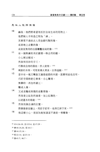 126                               基督教典外文獻   舊約篇   第五冊




車司末人敬拜帽 T象


10      禍哉，他們將希望寄託於沒有生命的死物上。


        他們稱人手所造之物為「神」。

        其實那不過是古人用金銀巧製的像、

        或是地上走獸的像、

        或是從無用的石頭雕鑿而成的像。             1 85

11      有一個熟練的木匠鋸倒一株合用的樹，


        小心剝去樹皮，

        然後用美妙的于土，

        巧製成合用的器血，供人使用。 1 86
12      剩餘的木柴，可用來燒火煮食，以得溫飽。 1 87

13      當中有一塊又彎曲又滿是結節的木頭，甚麼用途也沒有。

        巧匠空閒時把它拿來，小心雕刻，

        無聊時，再加些細工，

        雕成人像。
14      又或者雕成卑賤的走獸塑像，

        然後塗上紅色的油漆，加上紅顏色，

        以遮蓋木的瑕疵。 188

15      然後找個合適的位置，

        將偶像按在牆上，用釘子釘牢，免得它掉下來。 1 89

16      他這樣小心，是因為他知道這不過是一尊雕像，




1 前申 4:16- 峙，詩 115 :4;徒 17:29 。

l品賽的: 19 ， 20; 耶 10:3 。

187 賽 44:15 ， 16 。

1 肥耶 22: 14; 結 23: 14 。

l 朋賽 41:7; 46:7 。
 