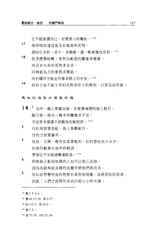 第四部分:卷四                   所羅門智訓          127




        它不能保護自己，而需要人的幫助。 1 9 。

17      他明明知道這是沒有氣息的死物，

        卻向它求財、求子、求姻緣，還一點羞愧也沒有 o 1 9 1

18      他多麼愚昧啊，竟然向軟弱的雕像求健康、

        向沒有生命的死物求生命、

        向無能為力的東西求幫助、

        向有腳而不能走的像求路上的平安、 1 9 2

19      向有手而不能工作的死物求作主的順利，以致名成利就。



是昧的海員后1 偶像祈禱




14      1 另外一個人準備出海，在波濤洶湧的海上航行。
        臨行前，他向一塊木的雕像求平安，

        可是那木頭還不如載他的船堅固。           1 93

2       巧匠用智慧造船，商人策劃航行，

        目的乃是要圖利。

3       但是，父啊，唯有你是掌舵的，你的眷佑在大水中，

        你指引船隻在海中的航道，

        帶領它平安經過驚濤駭浪。 194

4
        即使缺乏航海知識的人也可以放心出海，

        因為你能夠從各樣的危難中將他們救出來。
5       你以你智慧所造的物都有果效和用處，這原是你的旨意。

        因此，人們才能將性命託付給小小的木頭，



叩撒上 5:3 ， 4 。

191 賽 44:   17 , 19;   耶 2:27 。

M 詩 115:7; 耶 10:5 。

1 盯拿 1 :5     。


194 詩 77:19;      107:23-30 。
 
