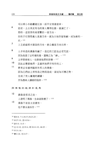128                                         基督教典外文獻         舊約篇   第五冊




          可以乘小木船翻越巨浪，而平安到達彼岸。
6         從前，上古英武有名的偉人變得狂傲，就滅亡了。

          那時，這世界的希望繫於一首方舟。

          你的手引領那義人逃進方舟，就為大地存留後桐，成為新的一

          代。 195

7         上主祝福那木頭造的方舟，使公義從方舟出來。


8         人手所造的偶像有禍了，造它的工匠也必受咒詛，

          因為他造了必朽壞的像，還稱之為「神 J                    0   1 96
ny--'l
          上帝恨惡惡人，也恨惡他們的罪孽， 1 日 7
    nu'E
          因此必懲罰他們，且審判他們手所作的工。

          將來必有審判臨到外邦人的偶像，

          因為它們由上帝所造之物而造成，卻成為可憎之物，

          且成了世人靈魂的網羅，

          作為愚昧人腳前的陷阱。 1 98



拜帽 T象的起彈琴口是黑



12        偶像是邪涅之始。


          人發明了偶像，生命就敗壞了。 1 9 日

13        偶像不是從太初便有，

          也不會永遠長存。 2 日。




195 創 6:4; 7:1 ， 10 ， 17 ， 18 ， 21 ， 22 。

l 朋申 27: 15; 詩 115:8 。

l 盯詩 5:5;     11:5 。

l 胎出 12:12; 民 33:4; 耶 10:11-15; 46:25 。

199 申 31: 16     。

200 賽 2: 18; 何 2: 17 。
 