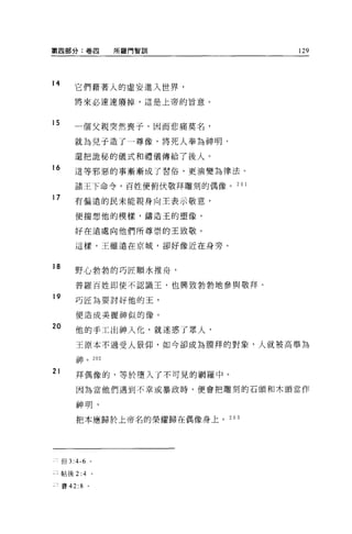 第四部分:卷四                         所羅門智訓   129




14
        它們藉著人的虛妄進入世界，
         將來必速速廢掉，這是上帝的旨意。


15      一個父親突然喪子，因而悲痛莫名，

         就為見于造了一尊像，將死人奉為神明，

        還把詭秘的儀式和禮儀傳給了後人。
16       這等邪惡的事漸漸成了習俗，更演變為律法。

         諸王下命令，百姓便俯伏敬拜雕刻的偶像。 20 1

17       有偏遠的民未能親身向王表示敬意，

         便揣想他的模樣，鑄造王的塑像，

         好在遠處向他們所尊崇的王致敬。

         這樣，王雖遠在京城，卻好像近在身旁。


18
         野心勃勃的巧匠順水推舟，

         普羅百姓即使不認識王，也興致勃勃地參與敬拜。
19
         巧匠為要討好他的玉，

         便造成美麗神似的像。

20
         他的手工出神入化，就迷惑了眾人，

         王原本不過受人景仰，如今卻成為膜拜的對象，人就被高舉為
         三   市           2 02
         山   中   。
         川
         巾

21       拜偶像的，等於墮入了不可見的網羅中。

         因為當他們遇到不幸或暴政時，便會把雕刻的石頭和木頭當作


         神明，

         把本應歸於上帝名的榮耀歸在偶像身上。 203




     但 3:4-6 。

 二帖後 2:4             。

三賽 42: 8 。
 
