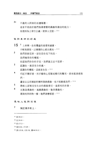 第四部分:卷四                   所羅門智訓            131




31
        不義的人因背約而遭報應，

        這並不是由於他們指著發誓的偶像所發出的能力，

        而是因為上帝行公義，使罪人受罰。 2 1 1




敬拜真神的好處



15       1 上帝啊，你有豐盛的慈愛和誠實，
        不輕易發怒，以憐憫的心統治萬有。 2 1 2

2       我們即使犯罪，卻仍是你名下的民，

        我們曉得你的權能。

        你認我們作你的子民，我們就立志不犯罪。
3       認識你，就是完全的義，

        認識你的權能，這就是永生。 21 3

4       巧匠不懷好意，用于藝和心思製成精巧的雕刻，卻未能迷惑我

        們，

        畫家以五彩繽紛的顏料裝飾偶像，也不能動搖我們。 2 1 4

5       愚昧人卻被沒有生命的偶像牽引，渴慕死的形象。

6       凡製造偶像的、渴慕偶像的、敬拜偶像的，

        都與所拜的物一樣。他們迷戀邪惡。 2            15




是味人敬拜 i尼像


7        陶匠搏弄軟土，




211 徒 28 :4。

212 出 34:6 。

213 車守 17:   3   。


214 徒 8:22;      17: 訝。

215 詩 115:8; 135:18; 賽 44:9-11    0
 