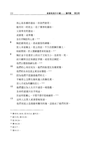 132                                    基督教典外文獻一一←舊約篇   第五冊




        用心造各樣的器血，供我們使用。

        他用同一的泥土，造了潔淨的器血，

        又造卑劣的器血。

        或貴重，或卑賤，


        全在乎陶匠的心意。 216
8       陶匠錯用泥土，造成虛妄的神像。

        世人本是塵土，從土而出，不久仍要歸於塵士。

        時候將到，世人要歸還借來的氣息。 2 1 7

9
        陶匠並不在意世人的日子又短又小，且終有一死，

        而只顧與金匠和銀匠爭競，或是效法銅匠。

        他們以塑造假神為榮。 218

10      他們的心有如死灰，他們的盼望此灰塵更賤，

        他們的生命比泥土更沒有價值。                  21 9

11      因為他們不認識造他們的主，

        不曉得上主將生氣吹進人的鼻孔裡，

        世人才成為有靈的活人。 220
12
        他們還以為人生只不過是一場遊戲，

        生命的意義只在乎利益，

        於是利慾薰心，不惜不擇手段地斂財。 22                   1

13
        這些人比眾人更清楚地知道，

        他們用泥土造偶像和雕刻的像，這就成了他們的罪。




216 賽的 9; 64:8; 耶 18:3 ， 4; 羅 9:21 。

217 創 3: 19; 路 12:20   0




218 徒 19:24 。

219 賽 44:20 。

220 創 2:7     。

221 雅 4: 13       。
 