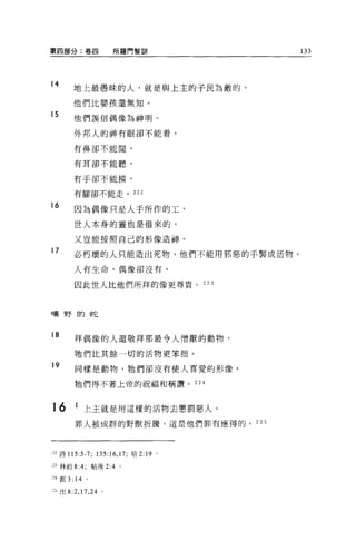 第四部分:卷四                所羅門智訓          133



14
        地上最愚昧的人，就是與上主的子民為敵的，

        他們比嬰孩還無知。
15      他們誤信偶像為神明。

        外邦人的神有眼卻不能看，

        有鼻卻不能間，


        有耳卻不能聽，

        有于卻不能摸，

        有腳卻不能走。 222

16
        因為偶像只是人手所作的工，

        世人本身的靈也是借來的，

        又豈能按照自己的形像造神 O

17      必朽壞的人只能造出死物，他們不能用邪惡的于製成活物。

        人有生命，偶像卻沒有，

        因此世人比他們所拜的像更尊貴。 223



日廣里于自力也已


18
        拜偶像的人還敬拜那最令人憎厭的動物，

        牠們比其餘一切的活物更笨拙。
19      同樣是動物，牠們卻沒有使人喜愛的形像。

        牠們得不著上帝的祝福和稱讚。 224



16      1 上主就是用這樣的活物去懲罰惡人。
        罪人被成群的野獸折騰，這是他們罪有應得的。 225




"詩 115:5-7; 135:16 ， 17; 哈 2:19   '
3 林前 8:4;         帖後 2:4 。

~24 創 3: 14   。


一日出 8:2 ， 17 ， 24 。
 