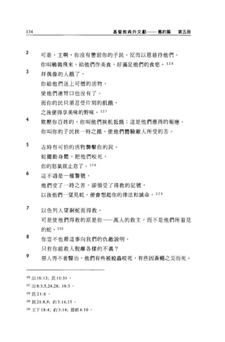 134                                         基督教典外文獻   舊約篇   第五冊




2       可是，主啊，你沒有懲罰你的子民，反而以恩慈待他們。

        你叫鵲羈飛來，給他們作美食，好滿足他們的食慾。 226

3
        拜偶像的人餓了，

        你給他們送上可憎的活物，

        使他們連胃口也沒有了。

        而你的民只須忍受片刻的飢餓，

        之後便得享美昧的野味。 227

4       欺壓你百姓的，你叫他們挨飢抵餓;這是他們應得的報應。

        你叫你的子民挨一時之餓，使他們體驗敵人所受的苦。


5       古時有可怕的活物襲擊你的民。

        蛇擺動身體，把他們咬死，

        你的怒氣就止息了。 228

6       這不過是一種警號。

        他們受了一時之苦，卻領受了得救的記號，

        以後他們一望見蛇，便會想起你的律法和誡命。 229


7       以色列人望銅蛇而得救，

        可是使他們得救的原是你一一萬人的救主，而不是他們所看見

        的蛇。 230

8       你豈不也藉這事向我們的仇敵說明，

        只有你能救人脫離各樣的不義?
9       惡人得不著醫治，他們有些被控蟲咬死，有些因蒼蠅之災而死。




但6 出 16: 13; 民 11   :31   。

的出 8:3 ， 5 ， 24 ， 28; 16:3 。

228 民 21 :6   。

2四民 21 :8 ， 9; 約 3:14 ， 15     0




m 王下 18:4; 約 3: 14; 提前 4:          10   0
 