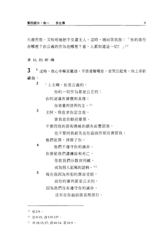 第四部分:卷一             多比傳                         9




大發烈怒，又吩咐她把羊交還主人 o 這時，她回答我說                 I 你的善行

在哪裡?你公義的作為在哪裡?看，人都知道這一切             J 20



多比的祈禱



3       1 這時，我心中極其難過，不禁連聲嘆息，並哭泣起來，向上帝祈
禱說:

        2       「上主啊，你是公義的，

                   你的一切作為都是公正的;

                你的道滿有憐憫和真理;


                   你是審判世界的主。 2 1

        3       主阿，現在求你記念我，

                   使我在你眼前蒙恩。

                不要因我的罪和愚昧的錯失而懲罰我，

                   也不要因我祖先在你面前作惡而責罰我。

                他們犯罪，得罪了你，
        4          他們不遵守你的誠命。


                你便使我們遭擴掠和死亡，

                   你把我們分散到列圖，

                   成為別人詬罵的話柄。 22

        5       現在我因為所犯的罪而受罰，

                   而你的審判都是公正的。

                因為我們沒有遵守你的誡命，

                    沒有在你面前按真理而行。




20   {自 2:9 。

21   拉 9:15; 詩 119:137 。

"申 28: 15 ， 37; 詩 44:14; 耶 24:9 。
 