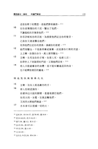 第四部分:卷四                   所羅門智自"          135




        這是你降下的懲罰，是他們罪有應得。 23 1

10
        而你卻憐憫你的于民，醫治了他們，

        不讓毒蛇的牙傷害他們。 232

11      你容許蛇咬你的百姓，為要使他們記念你的聖言，

        之後你又速速醫治他們，

        免得他們忘記你的恩典，漠視你的慈愛。 233
12      他們得醫治，不是靠草藥或膏藥，而是靠你口裡的言語。

        上主啊，你發出命令，萬人便得醫治。 234

13
        主啊，生死在你的于裡。你使人死，也使人活;

        你帶世人下到陰間的門前，又領他們回來。 235
14      惡人只能殺鄰舍的身體，而不能叫靈魂返回肉身，

        也不能釋放被囚的靈魂。 236




埃弓之曳狂風雷暴之災


15
        主啊，沒有人能逃離你的手。
16
        惡人拒絕認識你，

        你便伸出大能的膀臂，重重地責打他們。

        你用大雨、冰雷、狂風追擊他們，

         又用烈火將他們燒盡。 237
17
         水本身可以媳滅一切的火，



~31 出 8:24; 10:14-17; 詩 78:45; 敢 16:6 。

m 民 21 :6 ， 8 ， 9; 約 3:   14 , 15   。

~33 徒 7:38; 羅 3:2; 來 5: 12 。

~34 出 15:26; 詩 107:20 。

235 申 32: 呵，廠 1:    18     0




236 太 10:28    0




2Jì 出 5:2; 9:23 ， 24; 申 4:34 。
 