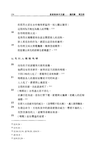 136                                       基督教典外文獻一一一舊約篇   第五冊




        但那烈火卻在水中燒得更猛烈，叫人難以置信;

        這是因為天地也為義人而事戰。 238
18      你有時控制火焰，


        免得烈火燒;顧那些你派去懲罰惡人的活物。

        罪人看見你的作為，便認出這是你的審判。
19      你有時又叫火與電攪雜，燒得空前厲害，

        把從壞士所生的莊朦全都燒盡了。 239




以色列入獲蜴嗎哪


20      而你的子民卻獲得天使的食糧。

        他們沒有勞苦耕作，便得到從天而降的嗎哪。

        不同口味的人吃了，都覺得它美味無窮。 240

21      嗎哪按各人的喜好而變成不同的味道，

        人人吃了，都感到心滿意足。

        主恩的甘甜，在此就表明了。 24 1

22      (嗎哪如)冰雪遇火而不溶化，


        好讓百姓知道，是你打雷下看，使盡與火揖雜，把敵人的莊朦

        燒;煙。 242

23
        你使大火收斂本性的威力，                     (故嗎哪不怕火燒)   ，義人便得糧食。
24      你發出命令，天地和其中的創造便發出威力，懲罰不義的人，

        而對信靠你的人，就變得柔順而和善。

25      (嗎哪)按你豐盛的慈愛，



2站出 9:24      。


也9 出 9:24 。

240 出的:   13 , 14;   詩 78:25; 約 6:31 。

241 詩 34: 8   。

242 出 9:23 ， 24 。
 