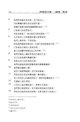 138                                  基督教典外文獻一一舊約篇   第五冊




4
           他們即使躲在密室裡'也不能安心，

           因為驚嚇的聲音常在他們耳邊，

           悽厲的鬼魂向他們展露憂傷的面孔。 249

5
           火焰無力為他們放光，

           眾星也昏晴了，無法照亮可怕的黑夜。 250

6          只有那非人于所點燃的慘火照著他們。

           他們心裡害怕，不得安逸，

           因為他們眼前所看見的，比看不見的影像更可怕。 25 1

7
           行邪術和法術的人要羞受辱，

           術士所誇耀的智慧成為人的笑柄。 252
8          他們答應替人驅除恐慌和內裡的不安，

           自己反被無稽的驚嚇所勝。
9          即使沒有可怕的事物出現，

           他們也會被經過的野獸和蛇的嘶嘶聲嚇倒。
10
           他們實在嚇破了膽，

           甚至不敢睜開眼睛，卻又無從躲避。
11         罪惡受到自身的罪孽指摘，難免膽怯。

           罪人因受良心的譴責而愁苦，便常常把難處誇大。 253

12
           恐懼使人喪失理智。
13
           人的內心被恐懼征服了，便會失去指望。

           他們寧可揀選無知，而不顧意尋找痛苦的根源。

14
           黑夜來自陰間死寂的深處，並無支配世人的能力，




249 伯 15:21 ;詩 78:49 。

2叩結 32:7 ， 8 。

2日申 28:65-67 。

252 出 7:   11 , 12;   8:7 ，悶， 19 。

別羅 2: 15        。
 