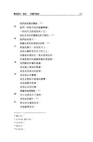 第四部分:卷四               所羅門智訓   139




       他們卻都徹夜難眠。 25 是

15
       他們一時被可怕的幽靈驚嚇，

       一時因失去指望而垮下去。

       突如其來的恐懼實在防不勝防。 255
16
       他們紛紛倒下，
       被關在無形的黑暗囚室裡。 256

17
       無論是農夫、或是牧羊人、

       或是在曠野勞苦作工的工人，

       同樣被命運抓住，無法逃得出來，

       彷彿被無形的鎖鏈禁組在黑暗裡。
18
       他們聽到呼嘯的風聲、

       或是樹上飛鳥的歌聲、

       或是急流奏出的旋律、
19
       或是滾石的響聲、

       或是走獸暗中擦過的聲響、

       或是猛獸的吼聲、

       或是山谷的回聲，

       便嚇得魂飛魄散。 257

20
       有大光照亮天下萬物，

       世界如常運作。 258

21
       唯有埃及遍地烏黑，

       黑晴籠罩那民。




到傳 9: 10      。

255 太 14:26; 路 21:26   0




m 出 10:23 。

257 詩曰 :5     。


258 出 10:23       。
 