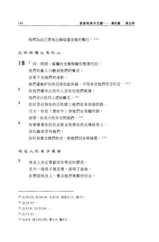 140                                        基督教典外文獻   舊約篇   第五冊




       他們為自己帶來比幽暗還沈重的擊打。 25 日




先月月照耀以色列入



18      1 同一時間，燦爛的光輝照耀你聖潔的民。
        他們的敵人只聽到他們的聲音，

        而看不見他們的身影。

        他們還嫉妒你的百姓如此有福，不用承受他們所受的苦。 2 6 。
2       但他們慶幸以色列人沒有向他們報復，

        他們求以色列人趕快離去。 261
3       你於是引領你的百姓踏上他們從未到過的路。

        白天，你在(雲柱中)領他們走榮耀的路。

        夜間，你在火柱中光照他們。 262

4       你要藉著你的兒女把永恆律法的光傳給世人，

        而仇敵卻苦待他們。


        你於是奪去他們的光，把他們囚在黑暗裡。 263



士矣弓之人的長子遇害



5       埃及人決定要般害你聖民的嬰孩。

        其中一個孩子被丟棄，卻得了拯救。

        你懲罰埃及人，奪去他們無數的兒女，




自9 出 10:22; 伯 18: 18; 太 8: 12; 彼後 2: 17; 猶 13 。

2的出 10:23      。

261 出 11:8;   12:33 , 36   0




262 出 13:21    。

263 出 6:5; 詩 119: 105; 賽 2:3; 彌 4:2 。
 