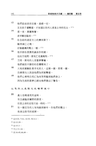 142                                      基督教典外文獻一一舊約篇   第五冊




13      他們從前迷信法術，漠視一切，

        及至長子遭擊敬，才知道以色列人真是上帝的兒女。 27 1
14      那一夜，萬賴無聲，

        夜半瞬息臨到。 272

15
        你全能的道從天上的寶座降下，

        臨到減亡之地，

        好像嚴厲的戰士一樣。 273

16
        他手持你真實的誡命作利劍，

        站在天地間，使死亡充滿萬物。 274

17
        立時，將死的人受噩夢驚嚇，

        他們被防不勝防的恐懼壓垮了。
18
        大地到處躺臥著半死的人，這裡一個，那裡一個，

        彷彿要向人訴說他們為何被擊殺。
19
        他們心裡明白死亡為何突然臨到他們身上，

        因為先前的噩夢已經向他們發出了警告。



以色列入差點也在曠野減亡


20      義人也嚐過死的滋味。

        有災禍臨到曠野的群眾，

        但是上帝的忿怒只是一時的。 275

21      有一個完全的人匆匆跑到會中，作他們的戰士;

        他拿出祭司的盾牌，



271 出 4:22;   7:11;   12:33; 何 11: 1 。

m 出 12:29 。

訂3 出 15:3     0




m 代上 21: 16 。

的民 16 肘，捕， 49 。
 